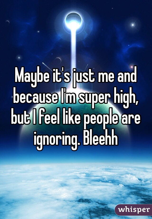 Maybe it's just me and because I'm super high, but I feel like people are ignoring. Bleehh