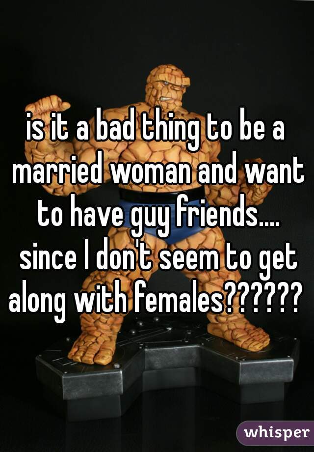 is it a bad thing to be a married woman and want to have guy friends.... since I don't seem to get along with females?????? 