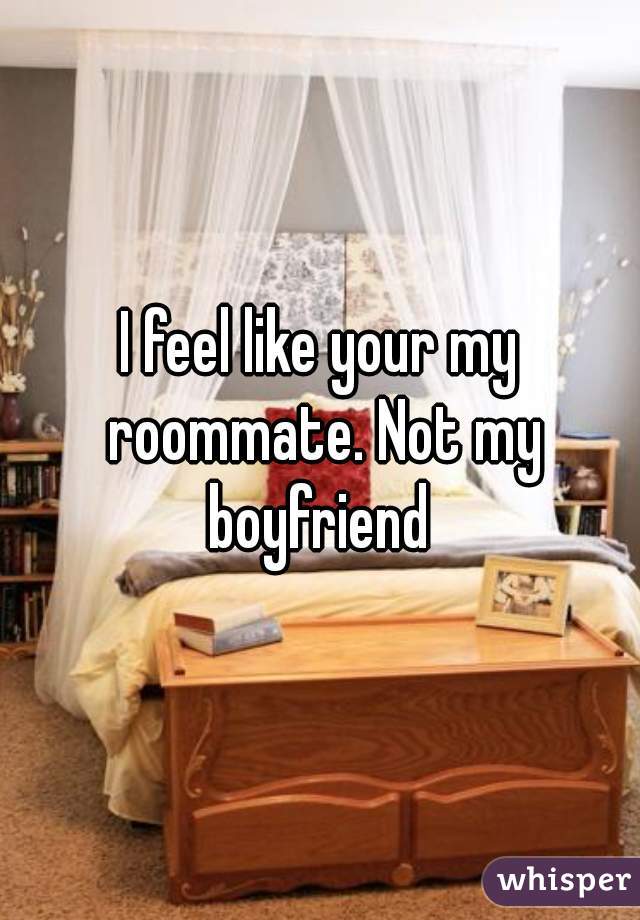 I feel like your my roommate. Not my boyfriend 