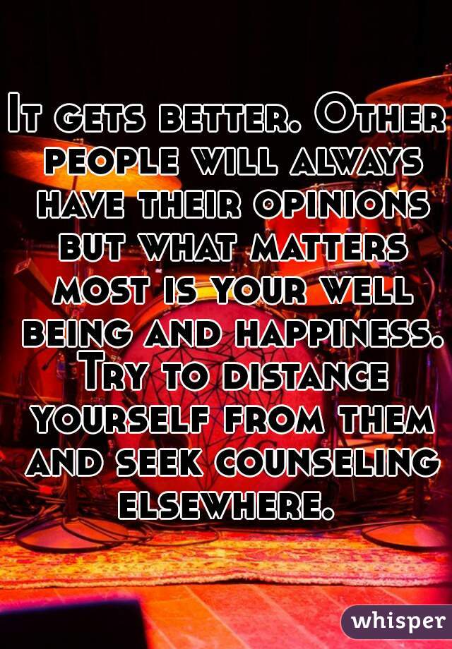 It gets better. Other people will always have their opinions but what matters most is your well being and happiness. Try to distance yourself from them and seek counseling elsewhere. 