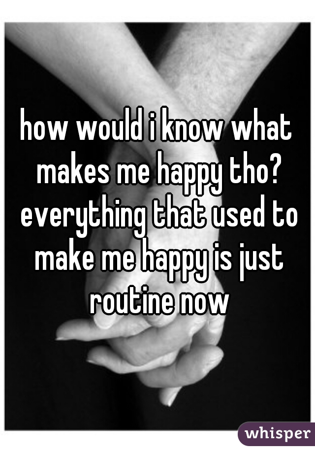 how would i know what makes me happy tho? everything that used to make me happy is just routine now