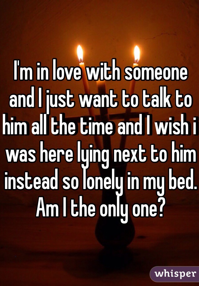 I'm in love with someone and I just want to talk to him all the time and I wish i was here lying next to him instead so lonely in my bed. Am I the only one?