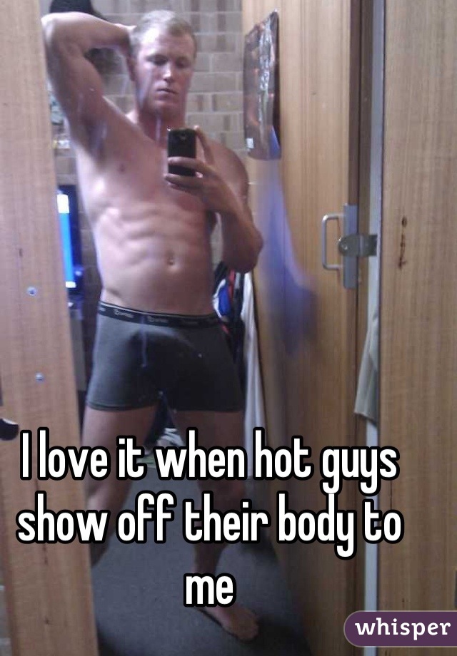 I love it when hot guys show off their body to me