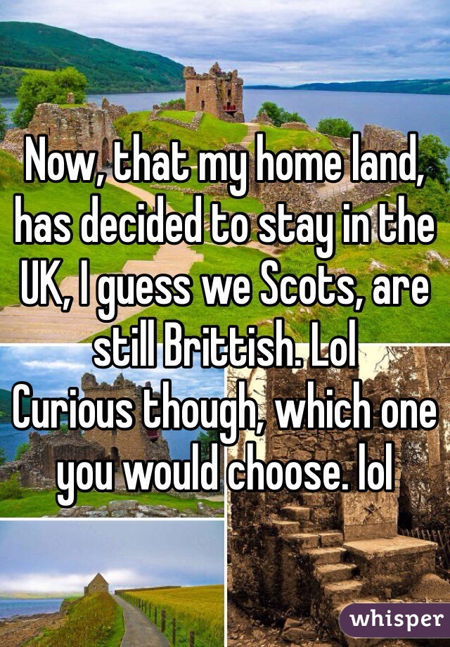 Now, that my home land, has decided to stay in the UK, I guess we Scots, are still Brittish. Lol 
Curious though, which one you would choose. lol