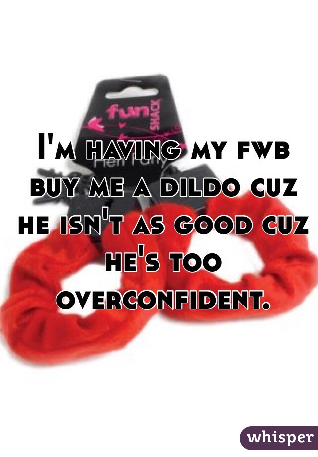 I'm having my fwb buy me a dildo cuz he isn't as good cuz he's too overconfident.