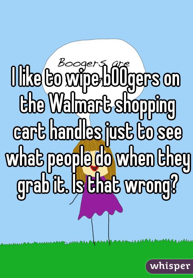 I like to wipe b00gers on the Walmart shopping cart handles just to see what people do when they grab it. Is that wrong?