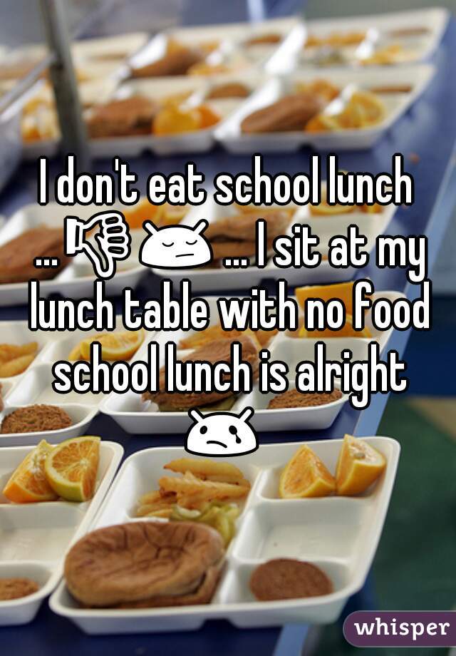 I don't eat school lunch ...👎😔 ... I sit at my lunch table with no food school lunch is alright 😢   