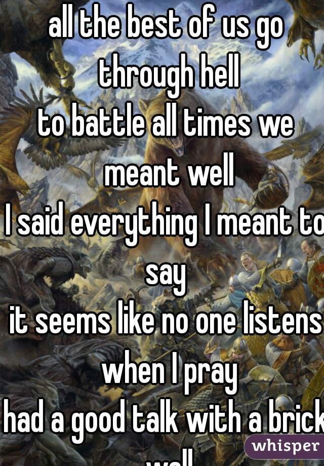 all the best of us go through hell
to battle all times we meant well
I said everything I meant to say 
it seems like no one listens when I pray
had a good talk with a brick wall
the other day

