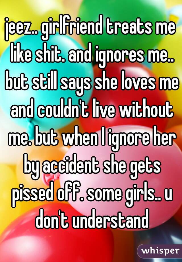 jeez.. girlfriend treats me like shit. and ignores me.. but still says she loves me and couldn't live without me. but when I ignore her by accident she gets pissed off. some girls.. u don't understand