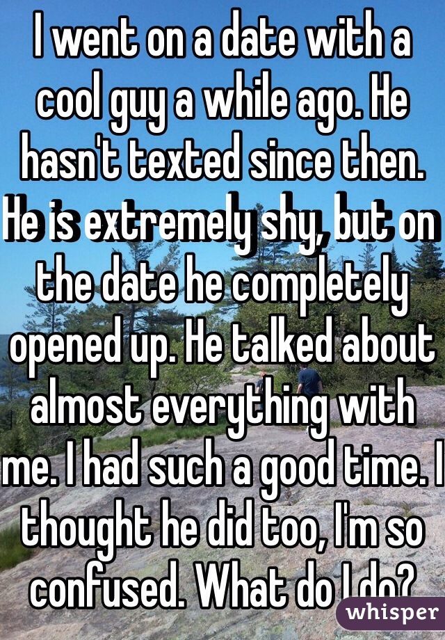 I went on a date with a cool guy a while ago. He hasn't texted since then. He is extremely shy, but on the date he completely opened up. He talked about almost everything with me. I had such a good time. I thought he did too, I'm so confused. What do I do?