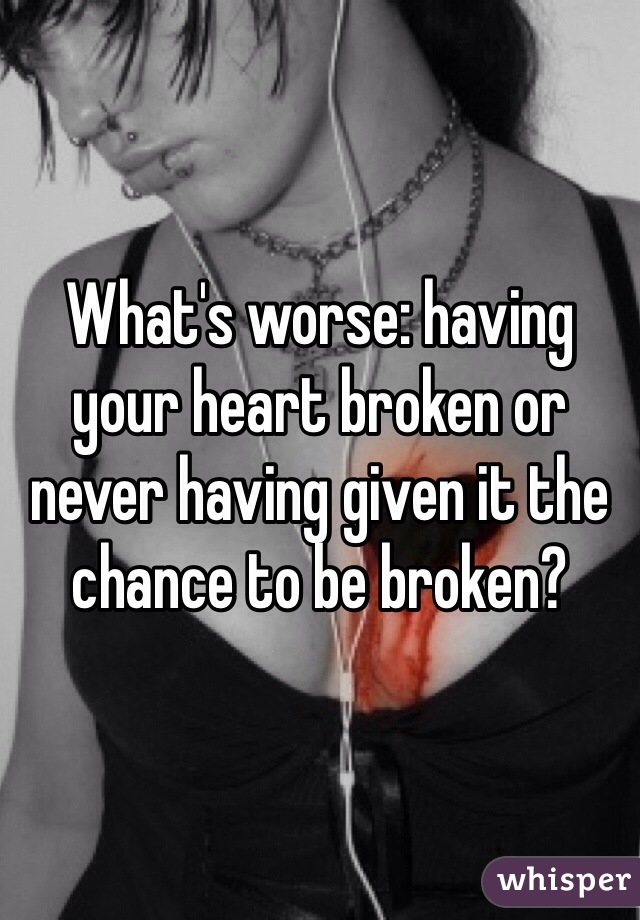 What's worse: having your heart broken or never having given it the chance to be broken?