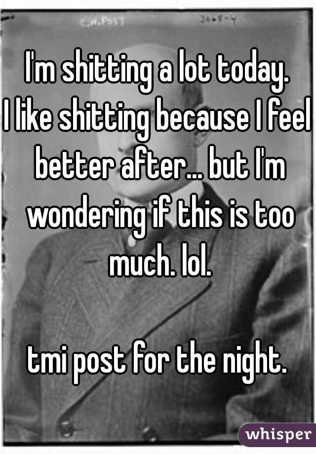 I'm shitting a lot today.
I like shitting because I feel better after... but I'm wondering if this is too much. lol.
  
tmi post for the night.