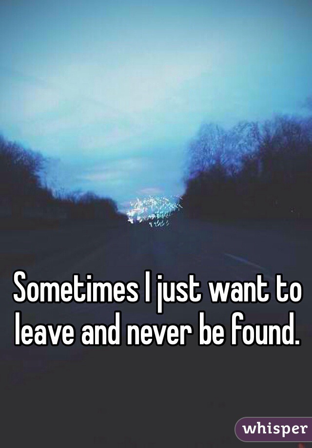 Sometimes I just want to leave and never be found.  
