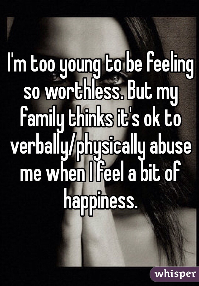 I'm too young to be feeling so worthless. But my family thinks it's ok to verbally/physically abuse me when I feel a bit of happiness. 