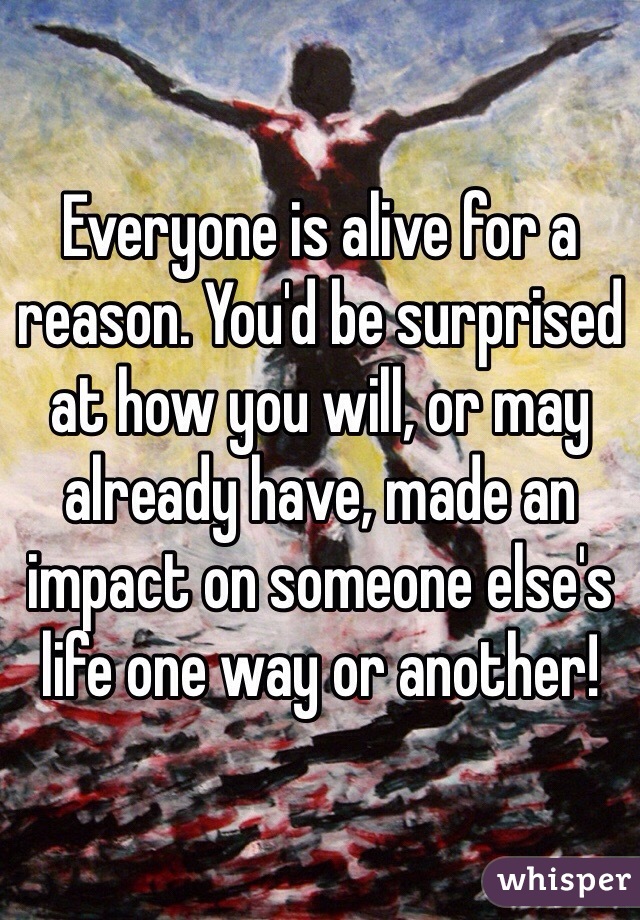 Everyone is alive for a reason. You'd be surprised at how you will, or may already have, made an impact on someone else's life one way or another!