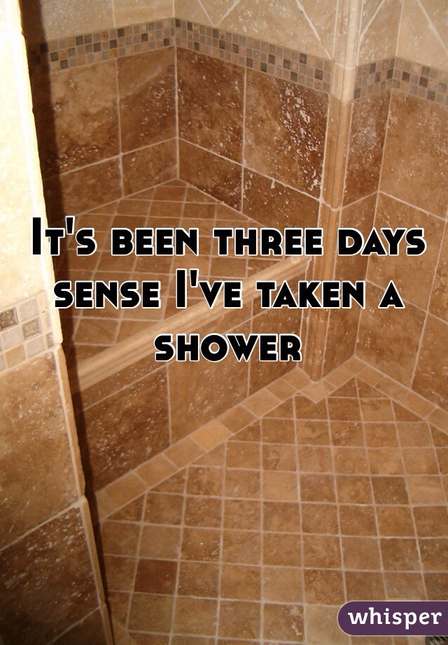 It's been three days sense I've taken a shower 