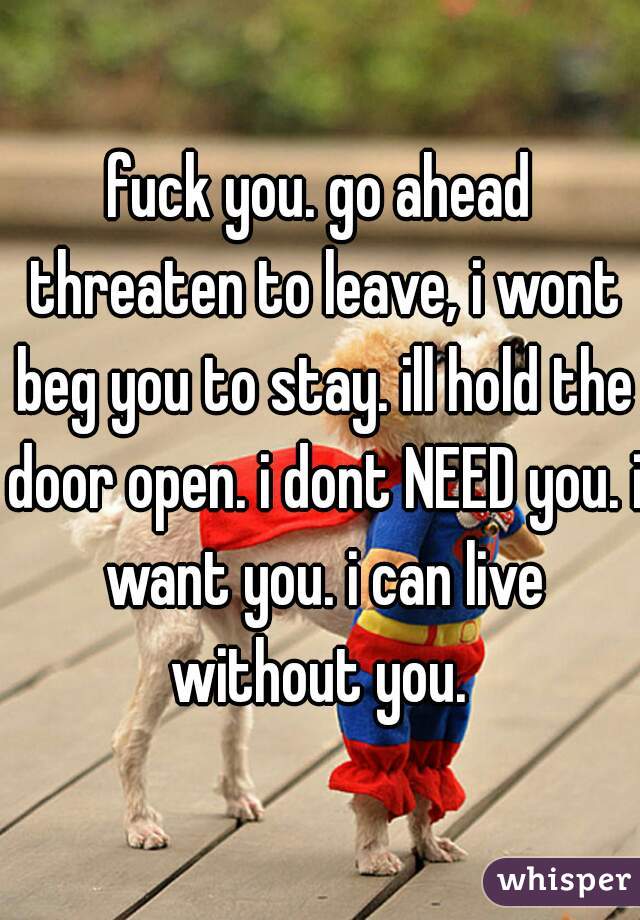 fuck you. go ahead threaten to leave, i wont beg you to stay. ill hold the door open. i dont NEED you. i want you. i can live without you. 