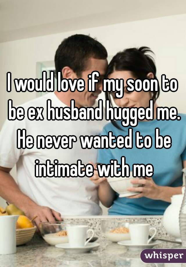 I would love if my soon to be ex husband hugged me. He never wanted to be intimate with me