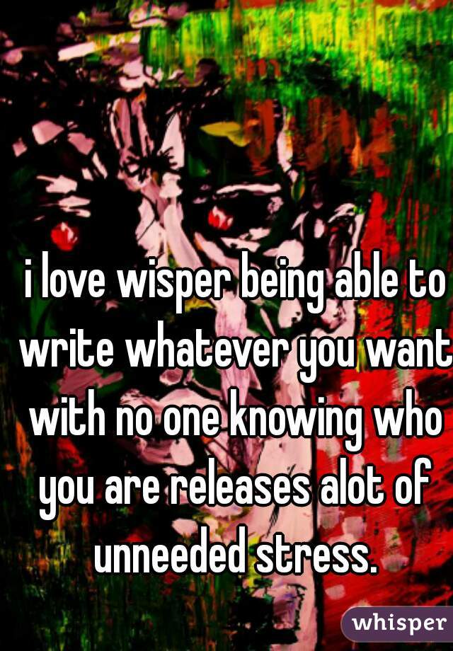  i love wisper being able to write whatever you want with no one knowing who you are releases alot of unneeded stress.