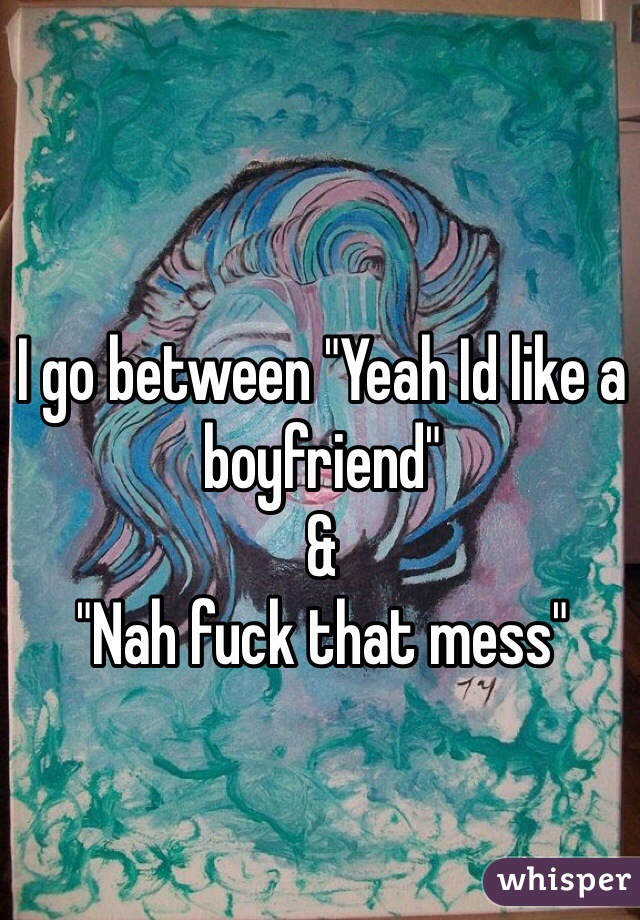 I go between "Yeah Id like a boyfriend" 
&
"Nah fuck that mess"