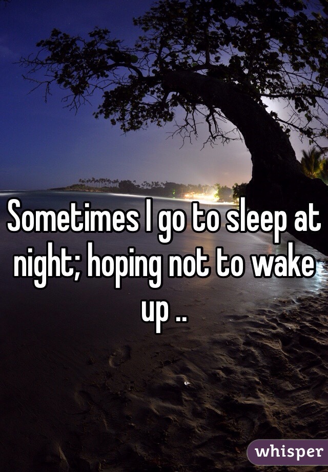 Sometimes I go to sleep at night; hoping not to wake up .. 