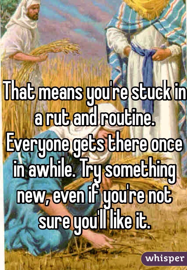 That means you're stuck in a rut and routine. Everyone gets there once in awhile. Try something new, even if you're not sure you'll like it. 