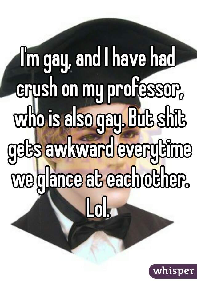 I'm gay, and I have had crush on my professor, who is also gay. But shit gets awkward everytime we glance at each other. Lol. 