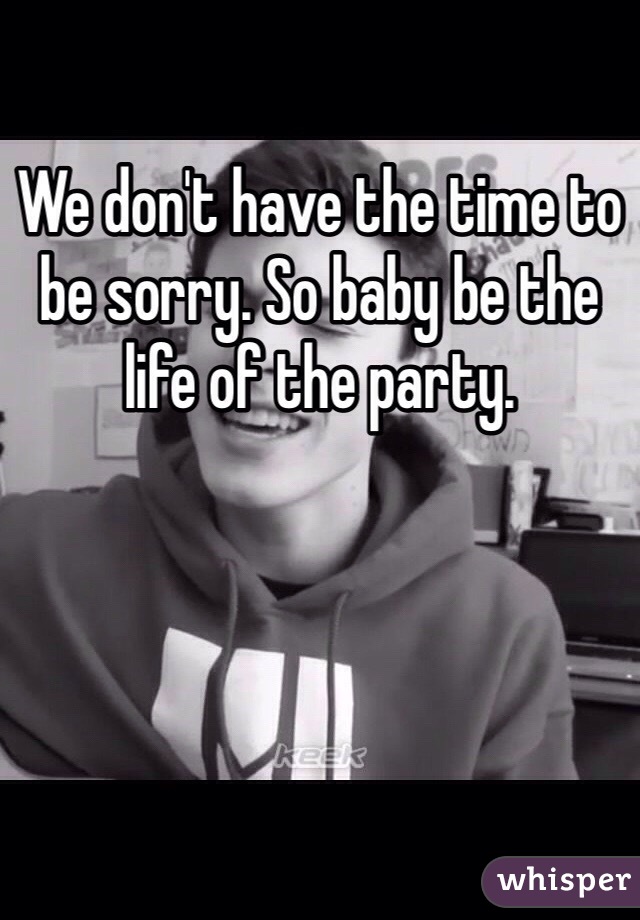 We don't have the time to be sorry. So baby be the life of the party.