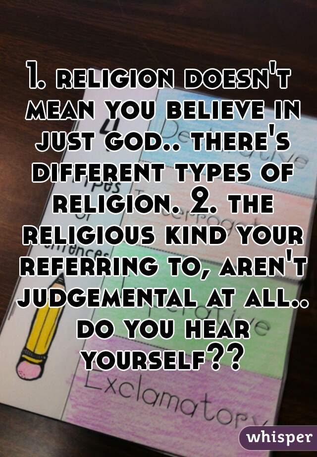 1. religion doesn't mean you believe in just god.. there's different types of religion. 2. the religious kind your referring to, aren't judgemental at all.. do you hear yourself??