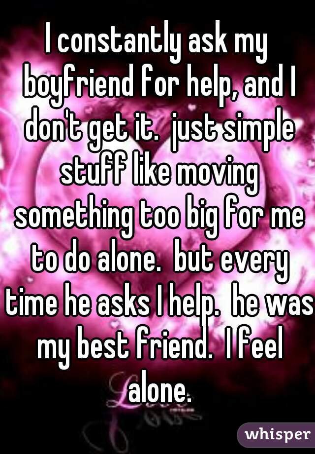 I constantly ask my boyfriend for help, and I don't get it.  just simple stuff like moving something too big for me to do alone.  but every time he asks I help.  he was my best friend.  I feel alone.