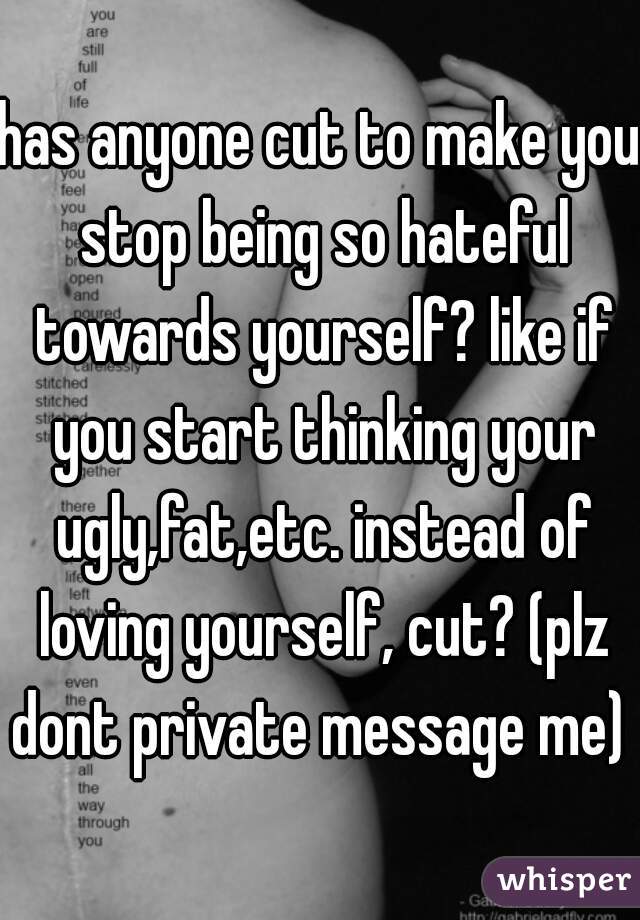 has anyone cut to make you stop being so hateful towards yourself? like if you start thinking your ugly,fat,etc. instead of loving yourself, cut? (plz dont private message me) 