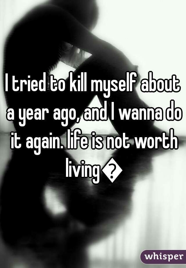 I tried to kill myself about a year ago, and I wanna do it again. life is not worth living😒