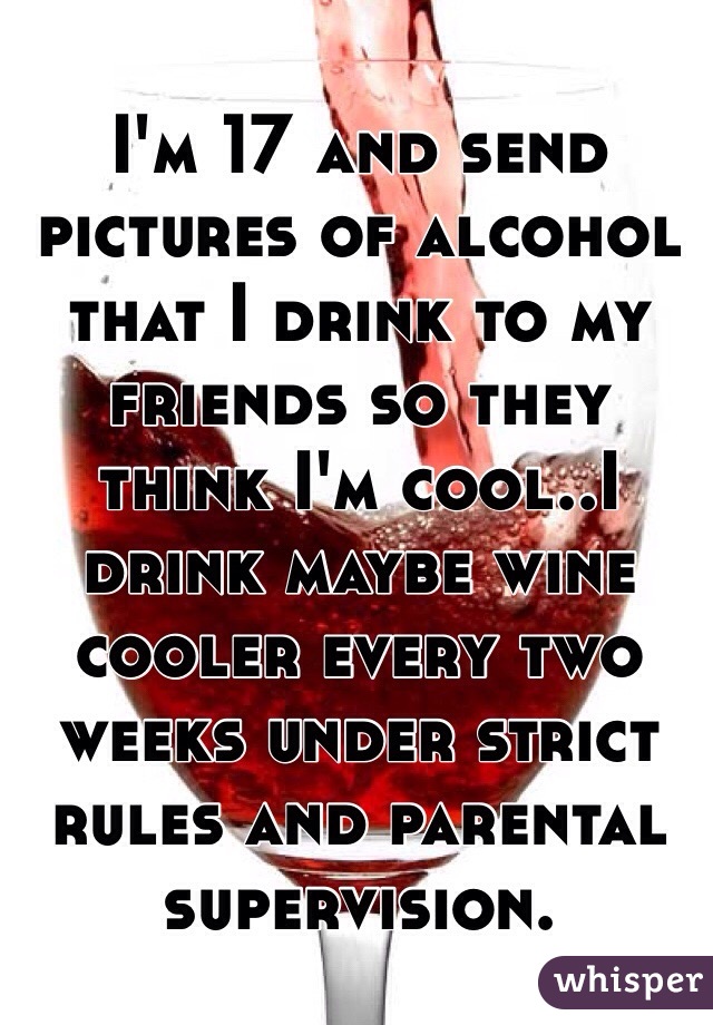 I'm 17 and send pictures of alcohol that I drink to my friends so they think I'm cool..I drink maybe wine cooler every two weeks under strict rules and parental supervision. 