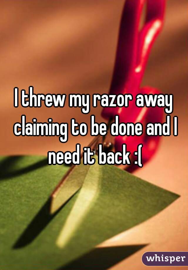 I threw my razor away claiming to be done and I need it back :(