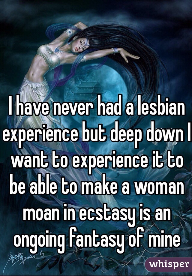 I have never had a lesbian experience but deep down I want to experience it to be able to make a woman moan in ecstasy is an ongoing fantasy of mine 