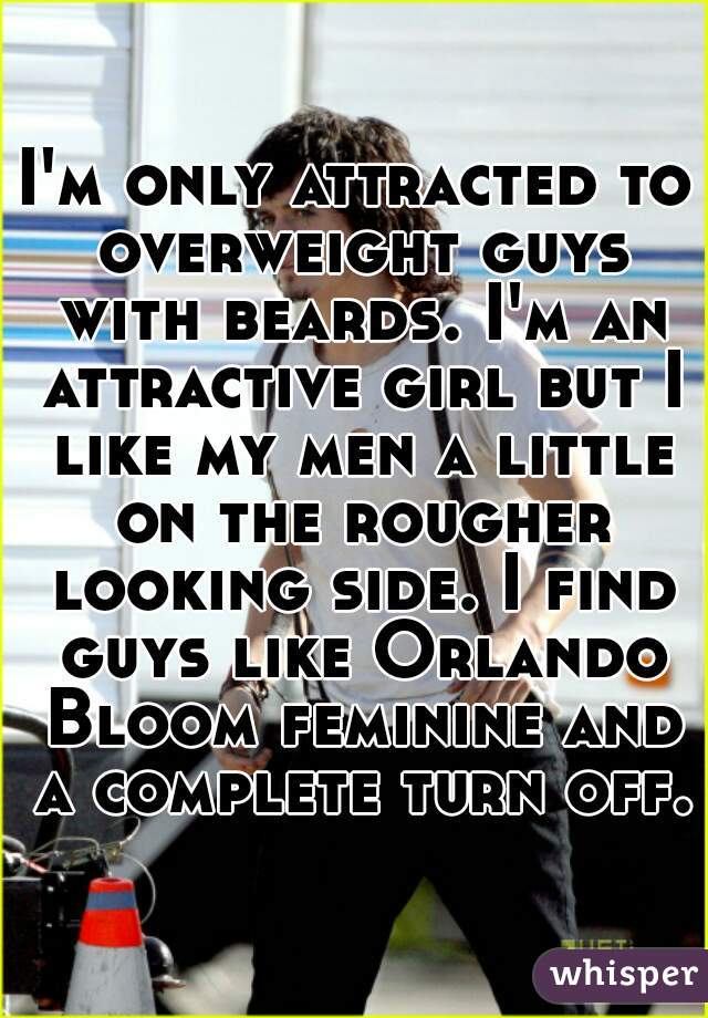 I'm only attracted to overweight guys with beards. I'm an attractive girl but I like my men a little on the rougher looking side. I find guys like Orlando Bloom feminine and a complete turn off.