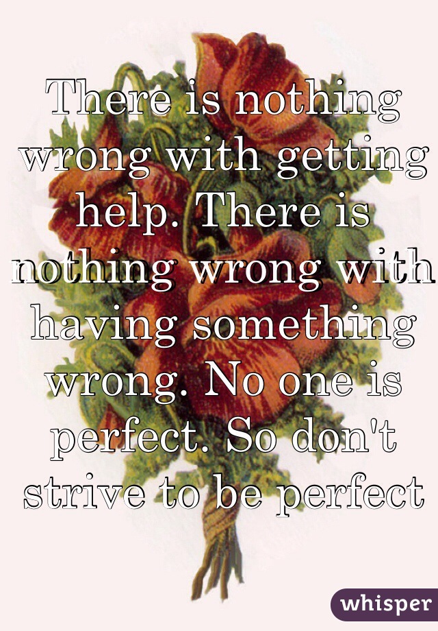 There is nothing wrong with getting help. There is nothing wrong with having something wrong. No one is perfect. So don't strive to be perfect