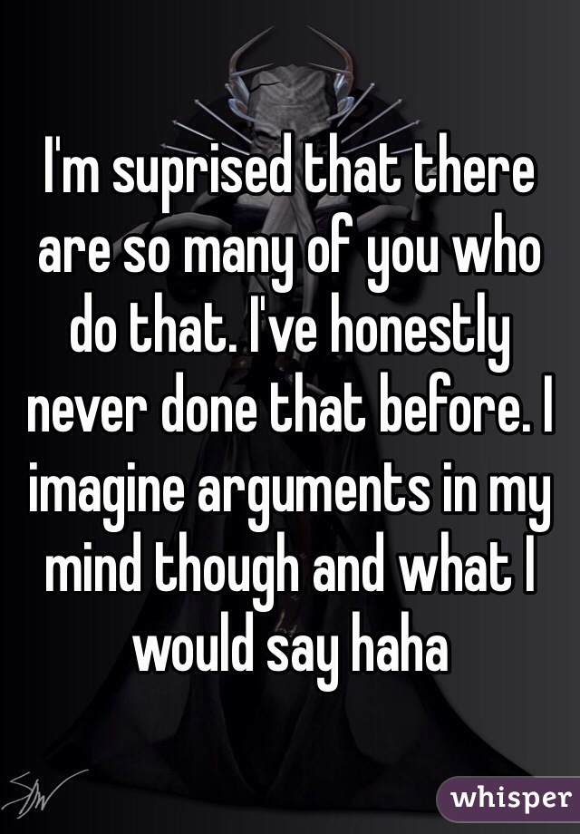 I'm suprised that there are so many of you who do that. I've honestly never done that before. I imagine arguments in my mind though and what I would say haha