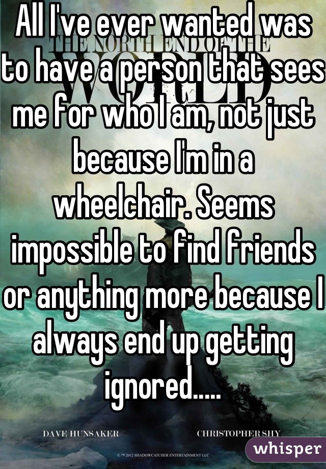 All I've ever wanted was to have a person that sees me for who I am, not just because I'm in a wheelchair. Seems impossible to find friends or anything more because I always end up getting ignored.....