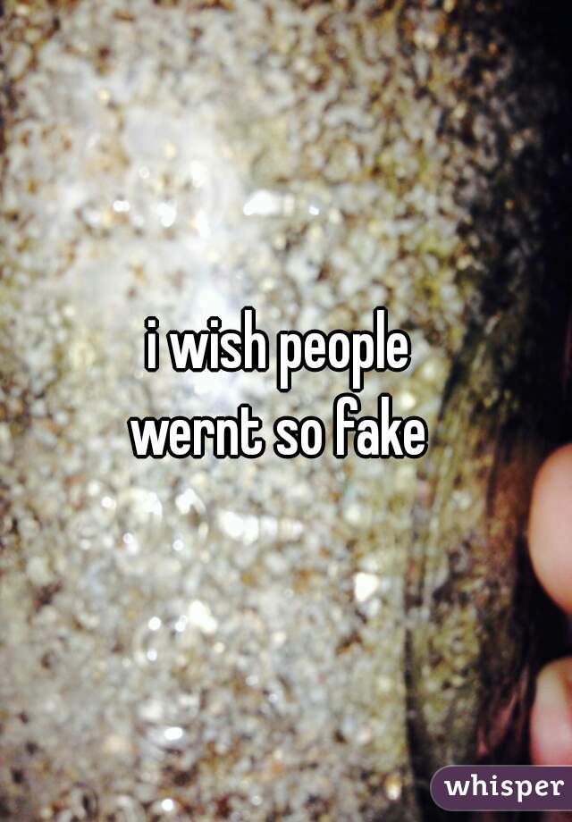 i wish people 
wernt so fake 