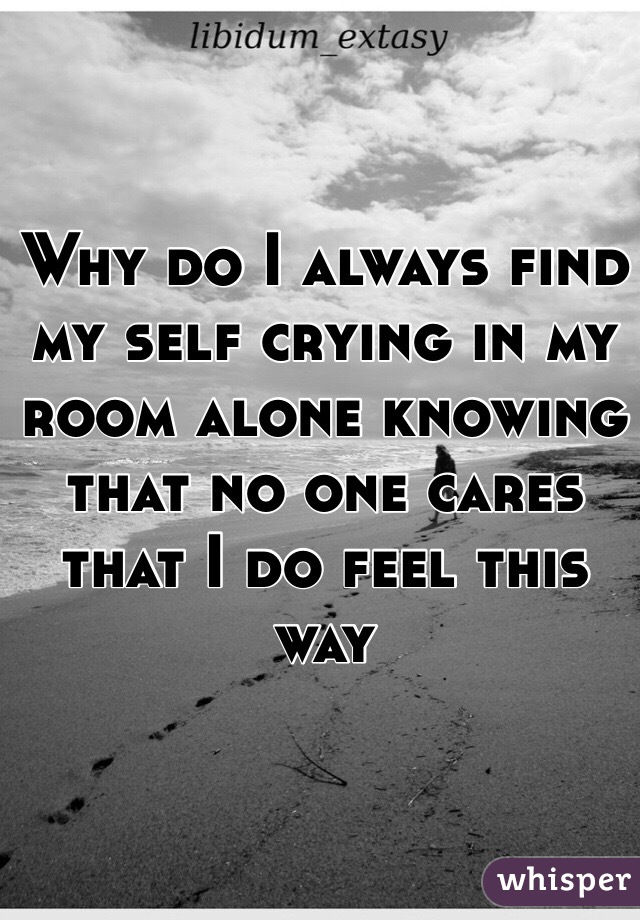 Why do I always find my self crying in my room alone knowing that no one cares that I do feel this way 