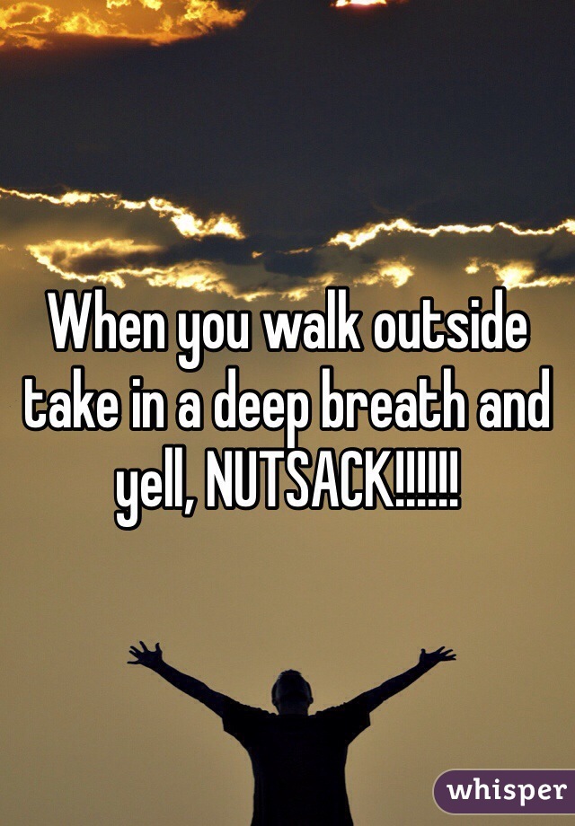 When you walk outside take in a deep breath and yell, NUTSACK!!!!!! 