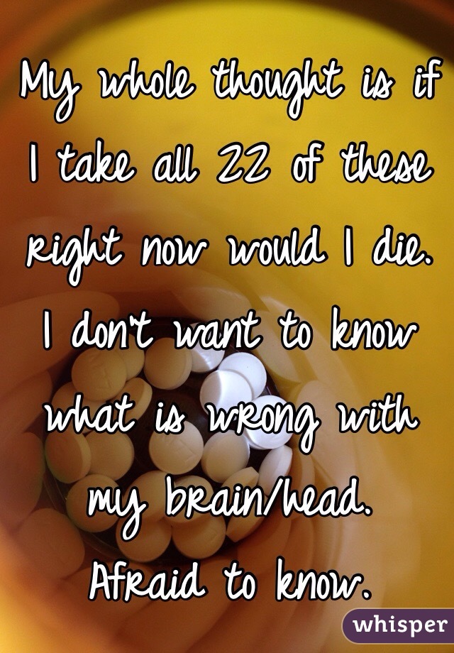 My whole thought is if I take all 22 of these right now would I die. 
I don't want to know what is wrong with my brain/head.
Afraid to know. 