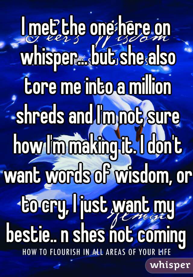 I met the one here on whisper... but she also tore me into a million shreds and I'm not sure how I'm making it. I don't want words of wisdom, or to cry, I just want my bestie.. n shes not coming 