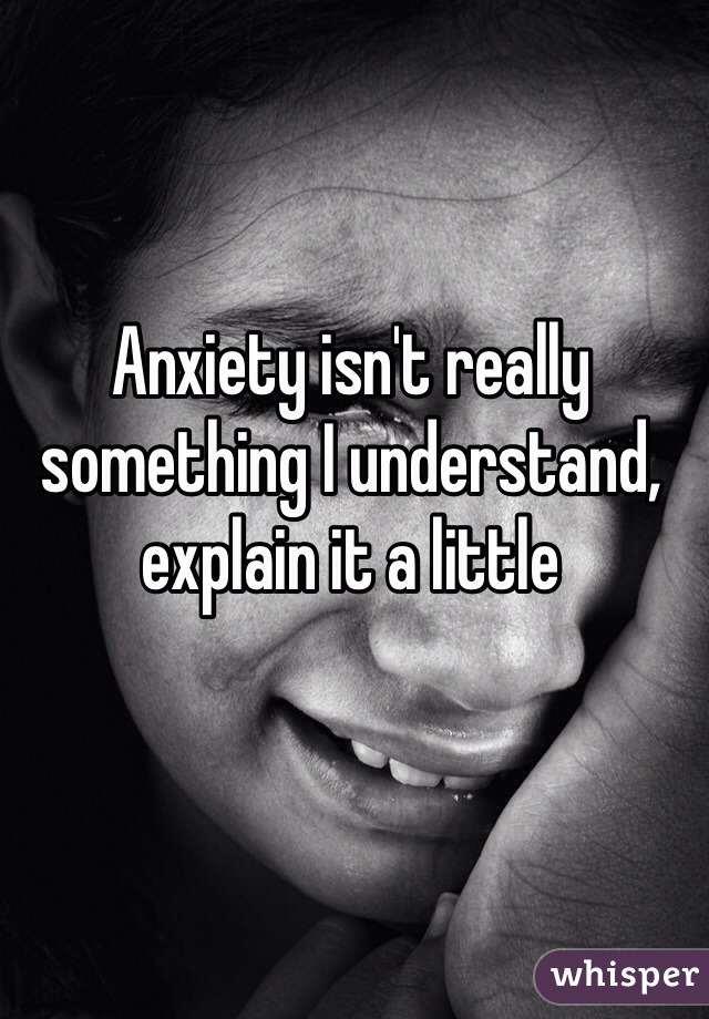 Anxiety isn't really something I understand, explain it a little