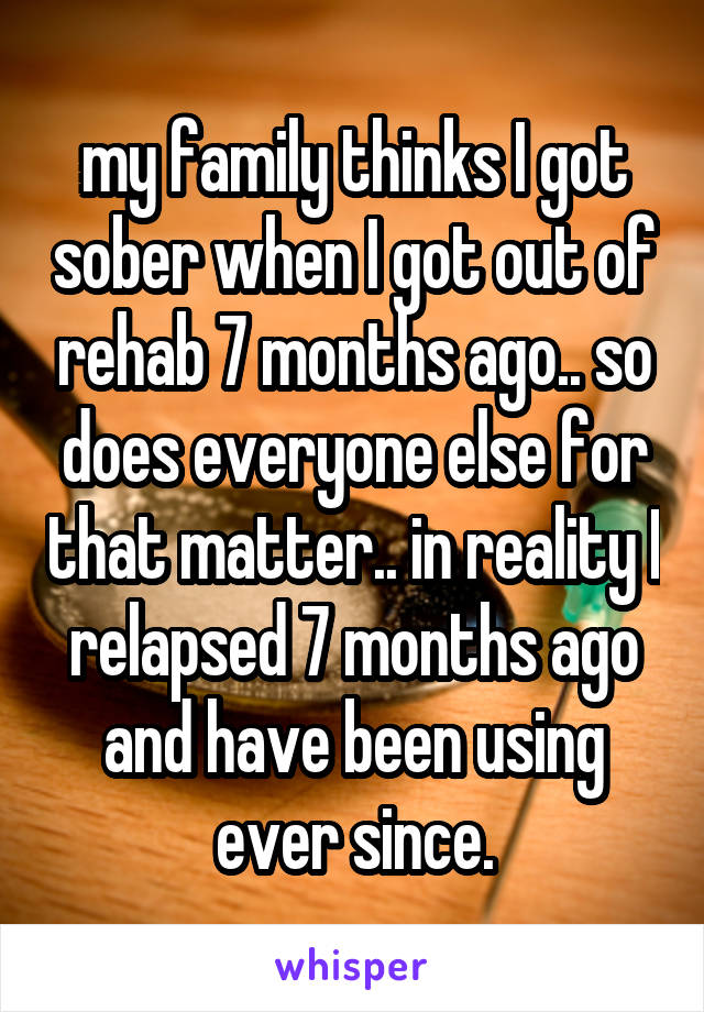 my family thinks I got sober when I got out of rehab 7 months ago.. so does everyone else for that matter.. in reality I relapsed 7 months ago and have been using ever since.