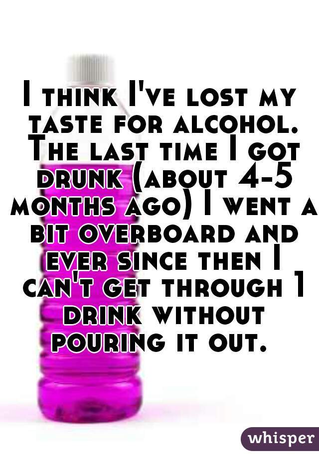 I think I've lost my taste for alcohol. The last time I got drunk (about 4-5 months ago) I went a bit overboard and ever since then I can't get through 1 drink without pouring it out. 