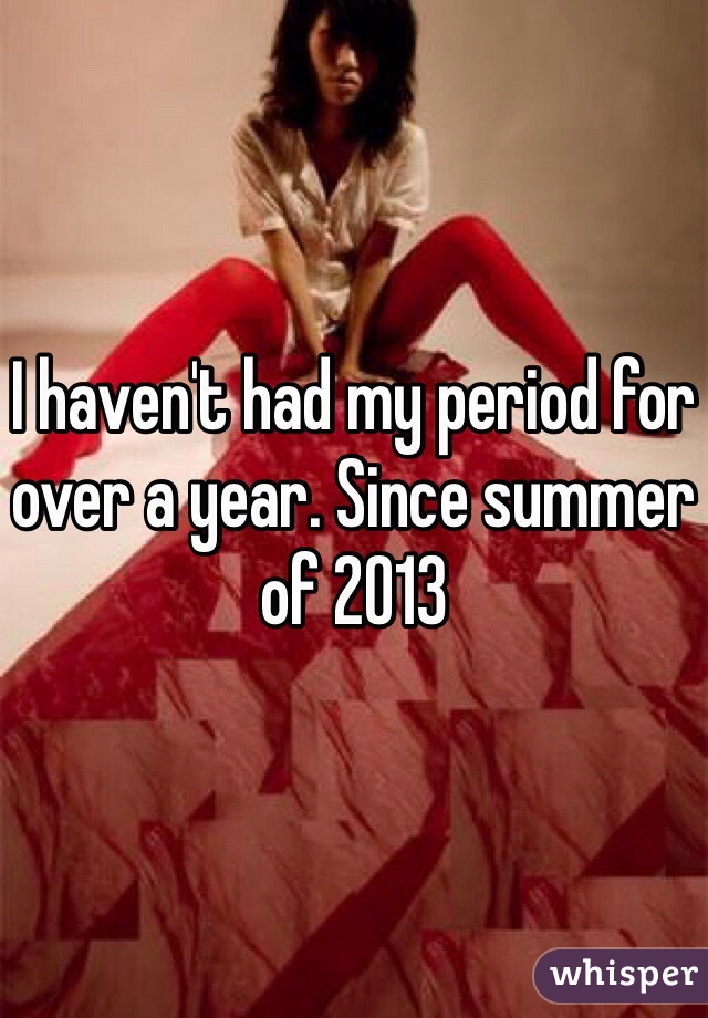 I haven't had my period for over a year. Since summer of 2013