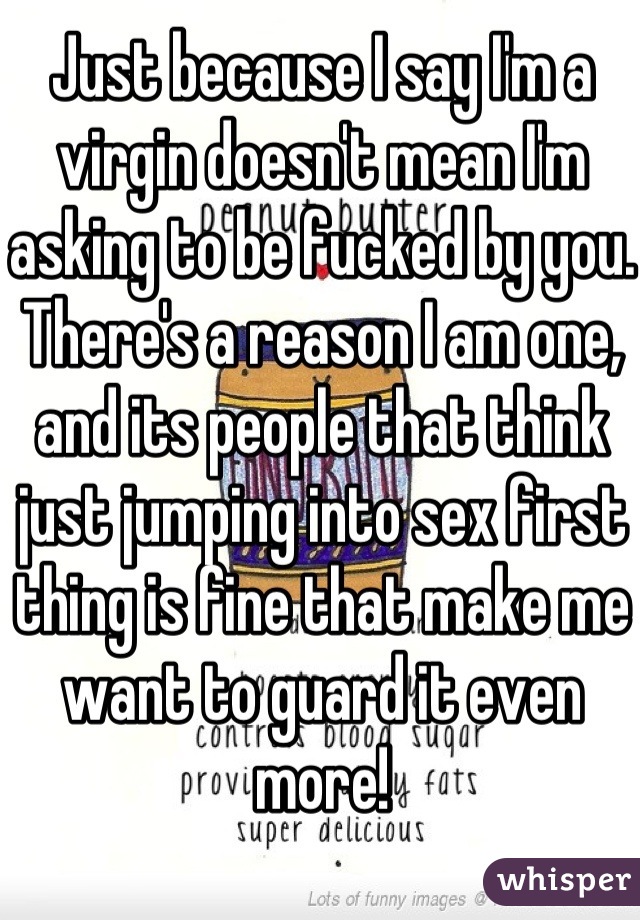 Just because I say I'm a virgin doesn't mean I'm asking to be fucked by you. There's a reason I am one, and its people that think just jumping into sex first thing is fine that make me want to guard it even more!