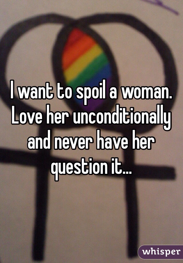 I want to spoil a woman. Love her unconditionally and never have her question it...